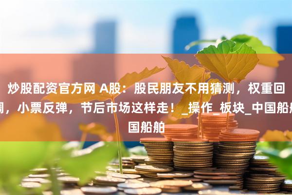 炒股配资官方网 A股：股民朋友不用猜测，权重回调，小票反弹，节后市场这样走！_操作_板块_中国船舶