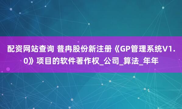 配资网站查询 普冉股份新注册《GP管理系统V1.0》项目的软件著作权_公司_算法_年年