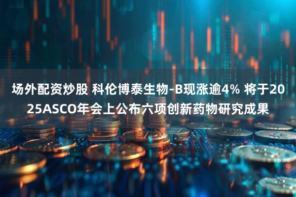 场外配资炒股 科伦博泰生物-B现涨逾4% 将于2025ASCO年会上公布六项创新药物研究成果