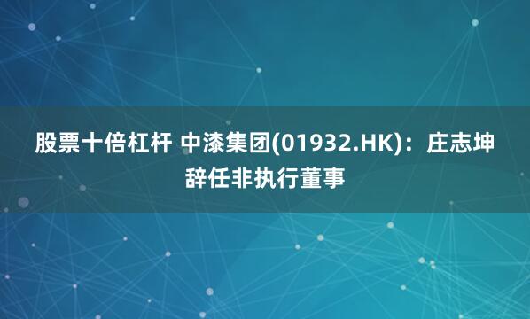 股票十倍杠杆 中漆集团(01932.HK)：庄志坤辞任非执行董事