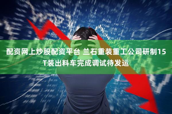 配资网上炒股配资平台 兰石重装重工公司研制15T装出料车完成调试待发运