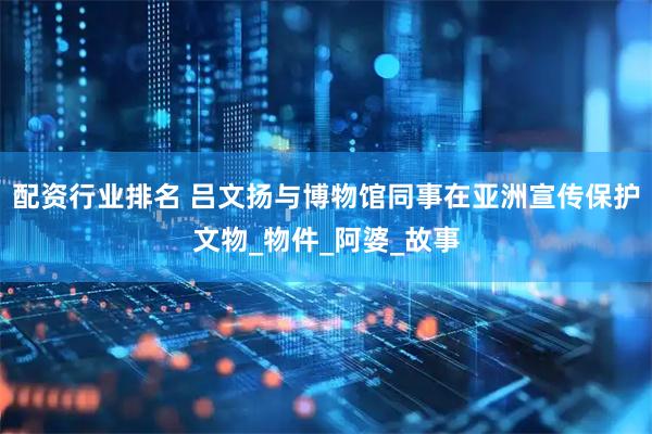 配资行业排名 吕文扬与博物馆同事在亚洲宣传保护文物_物件_阿婆_故事