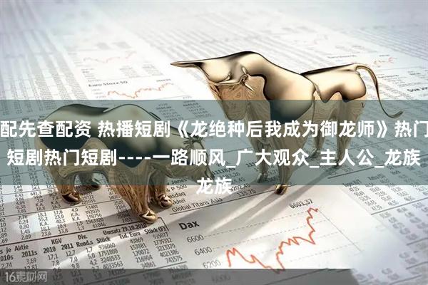 配先查配资 热播短剧《龙绝种后我成为御龙师》热门短剧热门短剧----一路顺风_广大观众_主人公_龙族