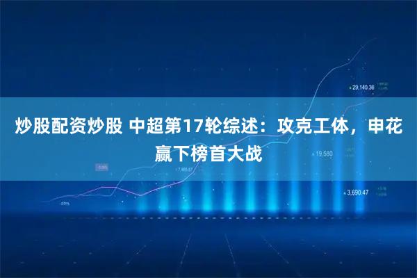 炒股配资炒股 中超第17轮综述：攻克工体，申花赢下榜首大战