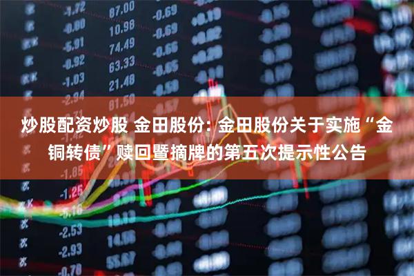 炒股配资炒股 金田股份: 金田股份关于实施“金铜转债”赎回暨摘牌的第五次提示性公告