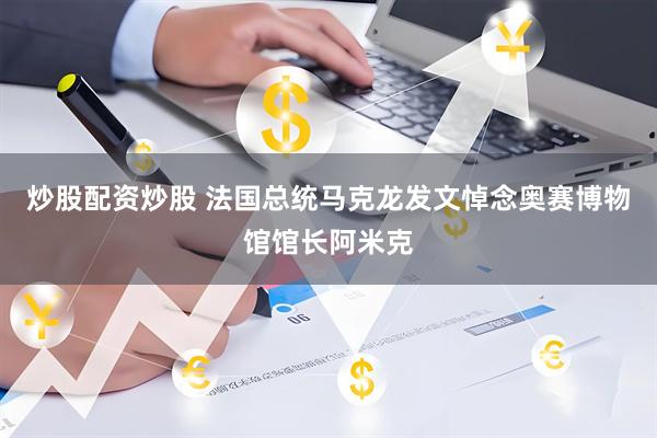 炒股配资炒股 法国总统马克龙发文悼念奥赛博物馆馆长阿米克