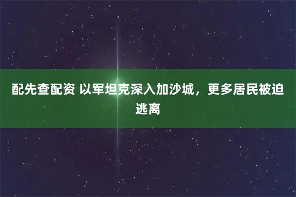 配先查配资 以军坦克深入加沙城，更多居民被迫逃离