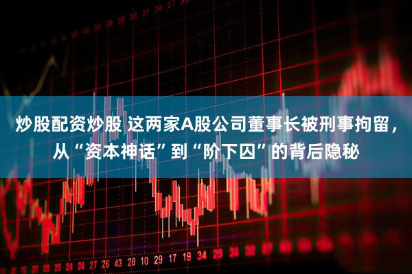 炒股配资炒股 这两家A股公司董事长被刑事拘留，从“资本神话”到“阶下囚”的背后隐秘