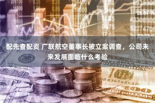 配先查配资 广联航空董事长被立案调查，公司未来发展面临什么考验