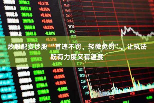 炒股配资炒股 “首违不罚、轻微免罚”，让执法既有力度又有温度